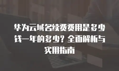 华为云域名续费费用是多少钱一年的多少？全面解析与实用指南