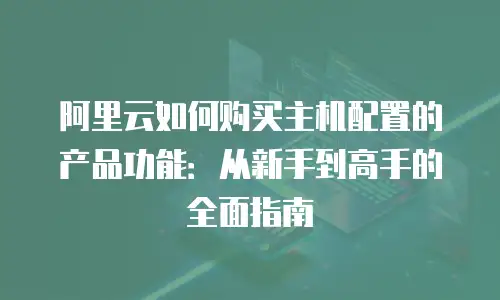 阿里云如何购买主机配置的产品功能：从新手到高手的全面指南