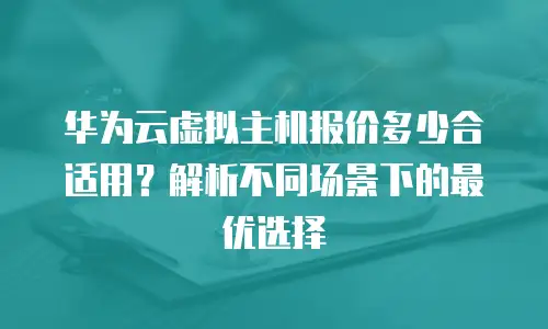 华为云虚拟主机报价多少合适用？解析不同场景下的最优选择