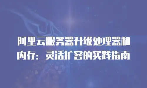 阿里云服务器升级处理器和内存：灵活扩容的实践指南