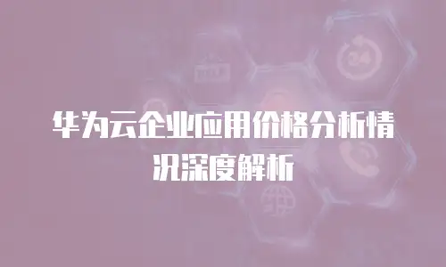 华为云企业应用价格分析情况深度解析