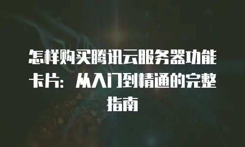 怎样购买腾讯云服务器功能卡片：从入门到精通的完整指南
