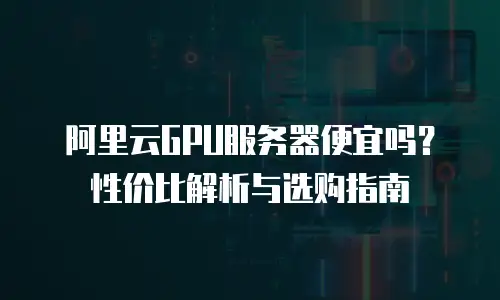 阿里云GPU服务器便宜吗？性价比解析与选购指南