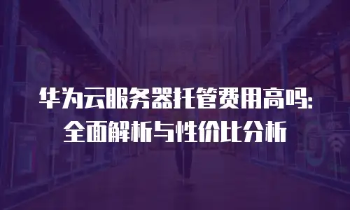 华为云服务器托管费用高吗：全面解析与性价比分析