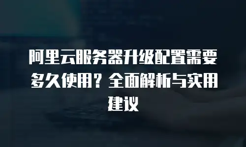 阿里云服务器升级配置需要多久使用？全面解析与实用建议