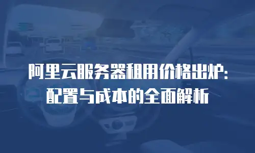 阿里云服务器租用价格出炉：配置与成本的全面解析