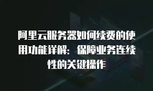 阿里云服务器如何续费的使用功能详解：保障业务连续性的关键操作
