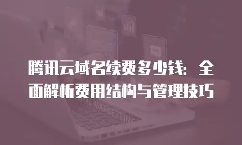 腾讯云域名续费多少钱：全面解析费用结构与管理技巧