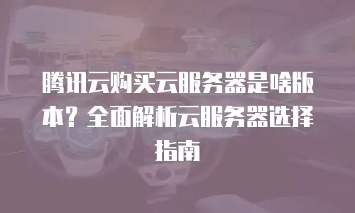 腾讯云购买云服务器是啥版本？全面解析云服务器选择指南