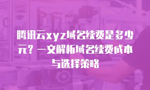 腾讯云xyz域名续费是多少元？一文解析域名续费成本与选择策略