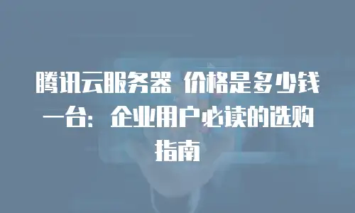 腾讯云服务器 价格是多少钱一台：企业用户必读的选购指南