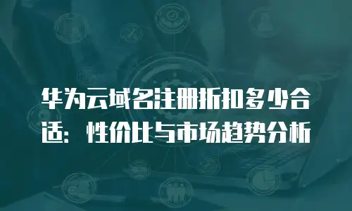 华为云域名注册折扣多少合适：性价比与市场趋势分析