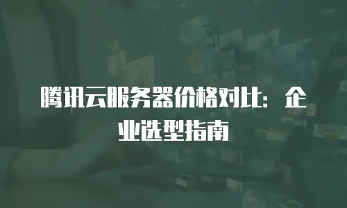 腾讯云服务器价格对比：企业选型指南