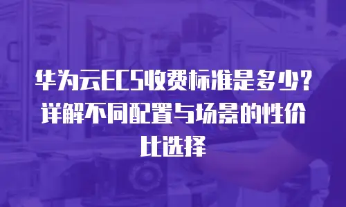 华为云ECS收费标准是多少？详解不同配置与场景的性价比选择