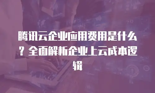 腾讯云企业应用费用是什么？全面解析企业上云成本逻辑