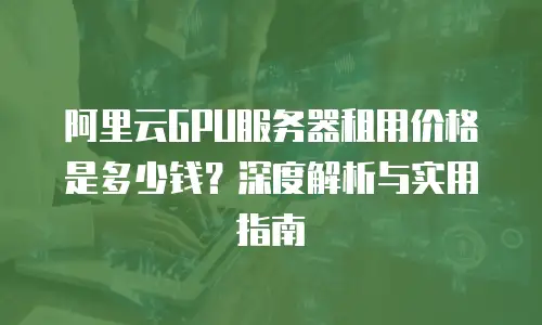 阿里云GPU服务器租用价格是多少钱？深度解析与实用指南