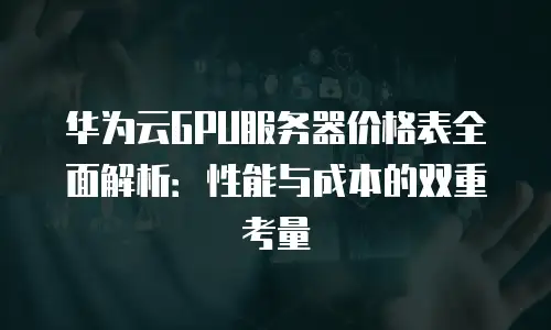 华为云GPU服务器价格表全面解析：性能与成本的双重考量