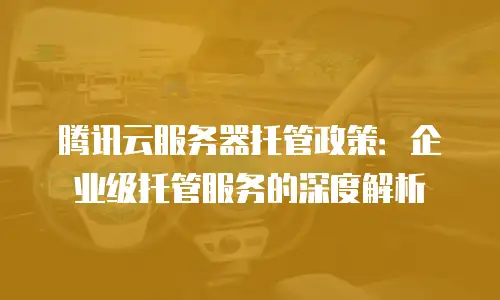 腾讯云服务器托管政策：企业级托管服务的深度解析
