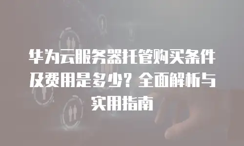 华为云服务器托管购买条件及费用是多少？全面解析与实用指南