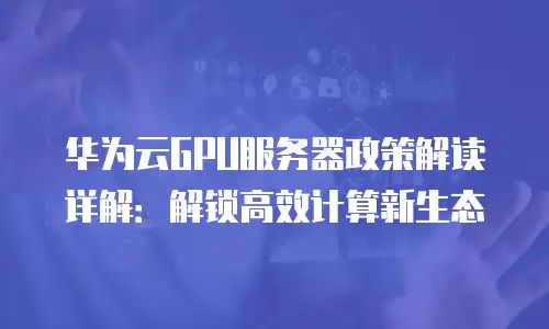 华为云GPU服务器政策解读详解：解锁高效计算新生态