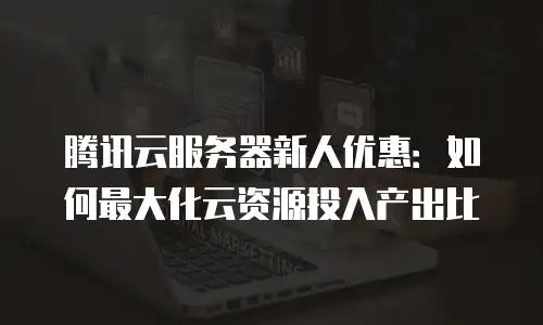 腾讯云服务器新人优惠：如何最大化云资源投入产出比