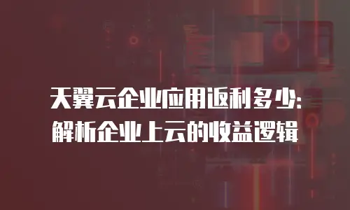 天翼云企业应用返利多少：解析企业上云的收益逻辑