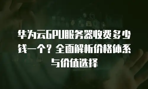 华为云GPU服务器收费多少钱一个？全面解析价格体系与价值选择