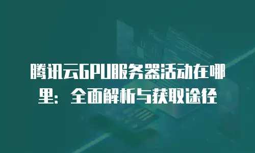 腾讯云GPU服务器活动在哪里：全面解析与获取途径