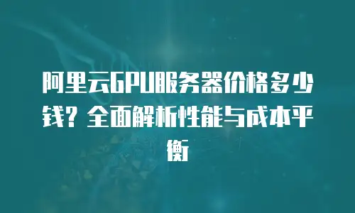 阿里云GPU服务器价格多少钱？全面解析性能与成本平衡