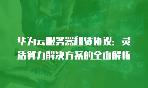 华为云服务器租赁协议：灵活算力解决方案的全面解析