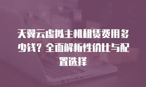 天翼云虚拟主机租赁费用多少钱？全面解析性价比与配置选择