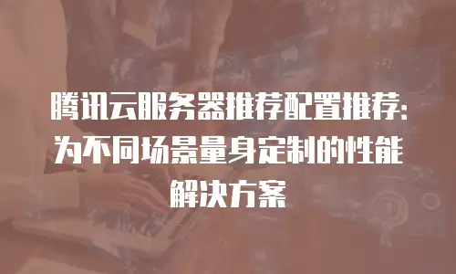腾讯云服务器推荐配置推荐：为不同场景量身定制的性能解决方案