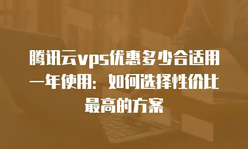 腾讯云vps优惠多少合适用一年使用：如何选择性价比最高的方案