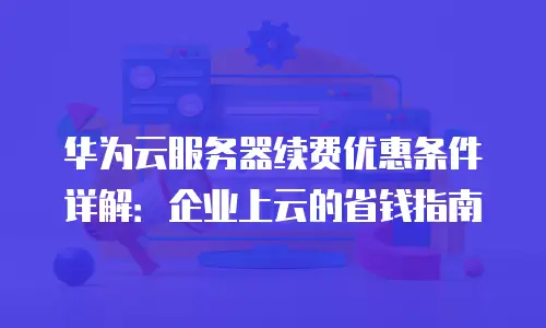 华为云服务器续费优惠条件详解：企业上云的省钱指南
