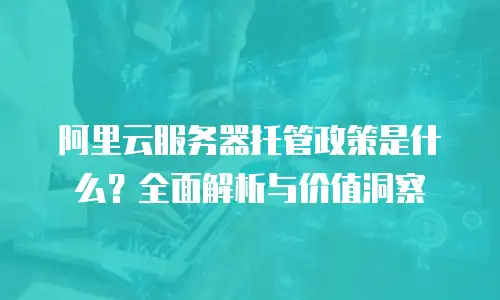 阿里云服务器托管政策是什么？全面解析与价值洞察