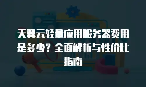 天翼云轻量应用服务器费用是多少？全面解析与性价比指南