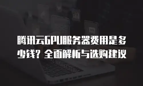 腾讯云GPU服务器费用是多少钱？全面解析与选购建议