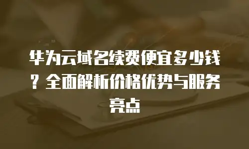 华为云域名续费便宜多少钱？全面解析价格优势与服务亮点