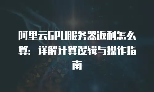 阿里云GPU服务器返利怎么算：详解计算逻辑与操作指南