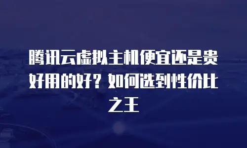 腾讯云虚拟主机便宜还是贵好用的好？如何选到性价比之王