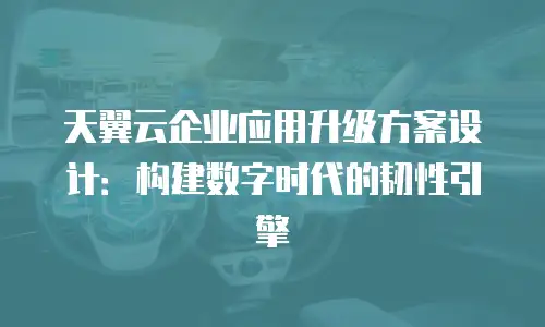 天翼云企业应用升级方案设计：构建数字时代的韧性引擎