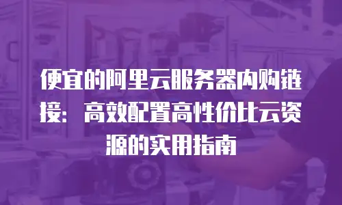 便宜的阿里云服务器内购链接：高效配置高性价比云资源的实用指南