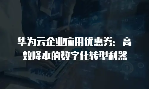 华为云企业应用优惠券：高效降本的数字化转型利器