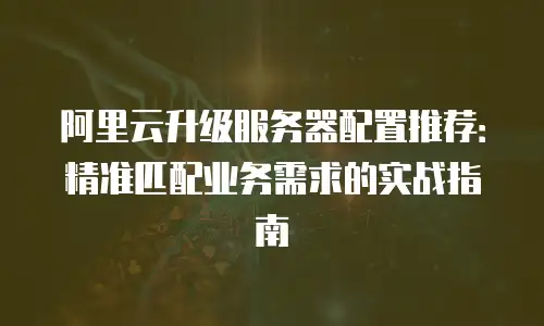 阿里云升级服务器配置推荐：精准匹配业务需求的实战指南