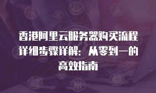 香港阿里云服务器购买流程详细步骤详解：从零到一的高效指南
