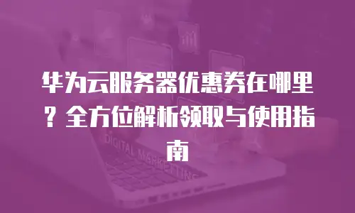 华为云服务器优惠券在哪里？全方位解析领取与使用指南