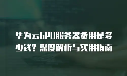 华为云GPU服务器费用是多少钱？深度解析与实用指南