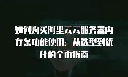 如何购买阿里云云服务器内存条功能使用：从选型到优化的全面指南