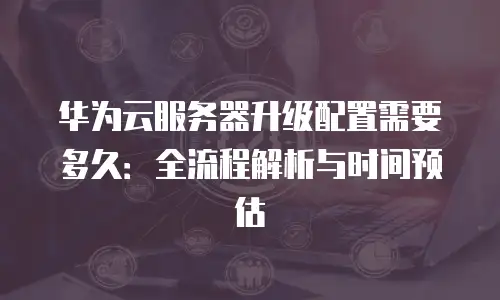 华为云服务器升级配置需要多久：全流程解析与时间预估