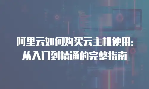 阿里云如何购买云主机使用：从入门到精通的完整指南
